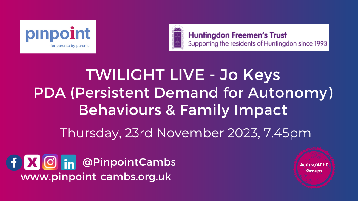 Flyers for Twilight Live- Jo Keys, PDA (Persistent Demand for Autonomy), Behaviours & Family Impact. Thursday, 23rd November 2023, 7:45pm. Pinpoint logo, Huntingdon Freeman's Trust logo, Autism/ADHD Groups logo, pinpoint's social media channels and Pinpoint website.