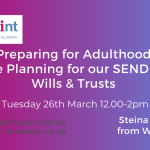 Preparing for Adulthood. Future Planning for our SEND Child. Wills & Trusts. Tuesday 26th March 2024 12pm to 2pm. Steina McKenna. W7P Legal. Pinpoint Cambridgeshire. Pinpoint Logo. W&P Legal logo