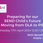 Preparing for Adulthood. SEND child's future. Moving from DLA to PIP. 17th April 2024 12pm to 1.30pm. Benefits Adviser Anjela Jones. Pinpoint Cambridgeshire. Pinpoint logo.